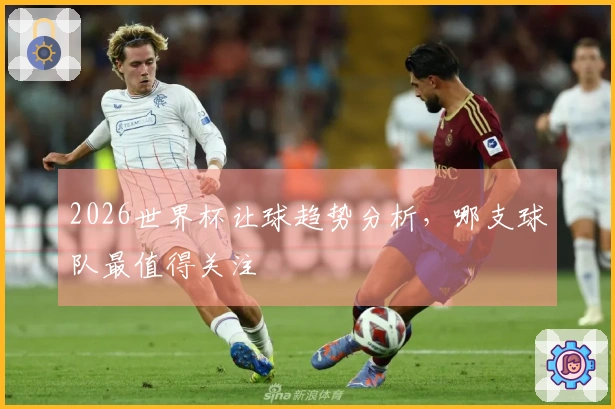 2026世界杯让球趋势分析，哪支球队最值得关注